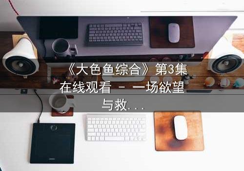 《大色鱼综合》第3集在线观看 - 一场欲望与救赎的深海迷局