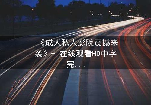 《成人私人影院震撼来袭》- 在线观看HD中字完整无删 - 当欲望与秘密交织的夜晚