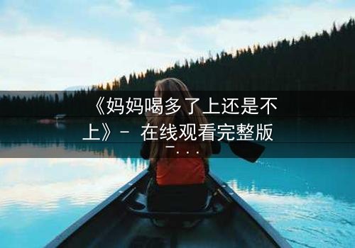 《妈妈喝多了上还是不上》- 在线观看完整版 - 当亲情与欲望交织的深夜抉择