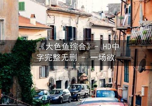 《大色鱼综合》- HD中字完整无删 - 一场欲望与救赎的终极较量