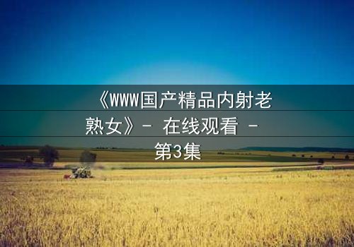 《WWW国产精品内射老熟女》- 在线观看 - 第3集