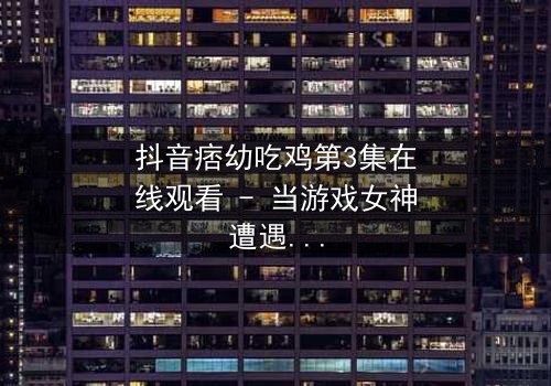 抖音痞幼吃鸡第3集在线观看 - 当游戏女神遭遇致命背叛,真相令人窒息!