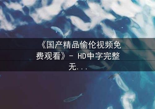 《国产精品偷伦视频免费观看》- HD中字完整无删 - 免费在线观看1080P超清
