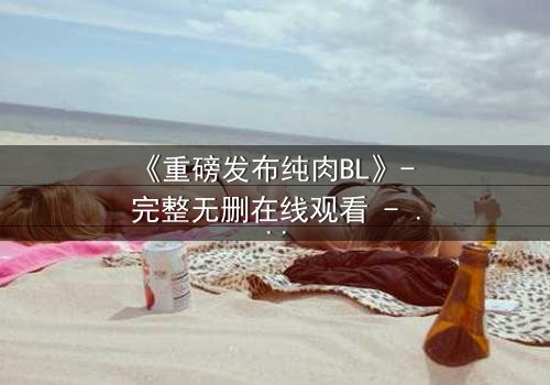 《重磅发布纯肉BL》- 完整无删在线观看 - 一场禁忌之恋的终极爆发