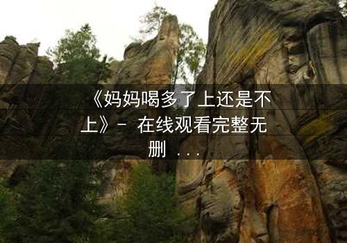 《妈妈喝多了上还是不上》- 在线观看完整无删 - 当亲情与欲望交织的深夜抉择