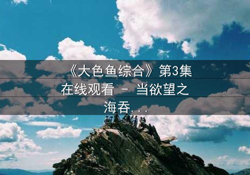 《大色鱼综合》第3集在线观看 - 当欲望之海吞噬理智,谁能逃脱命运的漩涡?