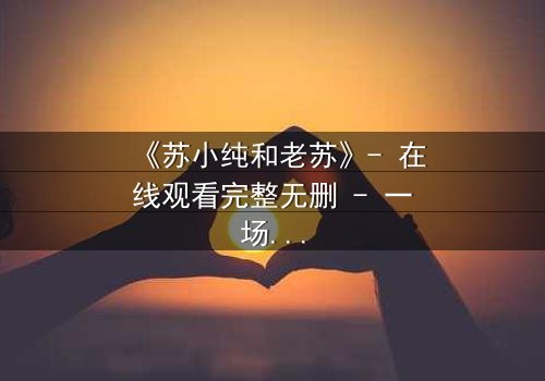 《苏小纯和老苏》- 在线观看完整无删 - 一场跨越代际的温情风暴