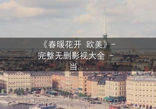 《春暖花开 欧美》- 完整无删影视大全 - 当爱情与背叛在春光中交织