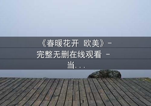 《春暖花开 欧美》- 完整无删在线观看 - 当爱情跨越国界,真相却令人窒息