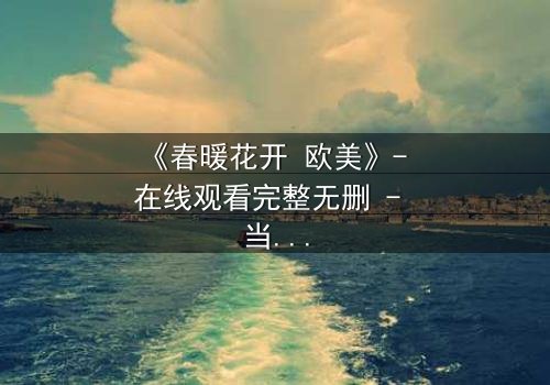 《春暖花开 欧美》- 在线观看完整无删 - 当爱情跨越国界,命运却埋下致命陷阱