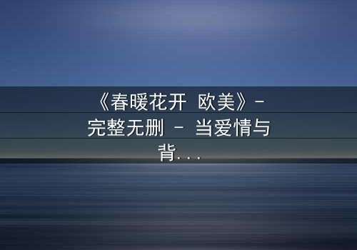 《春暖花开 欧美》- 完整无删 - 当爱情与背叛在春天交织