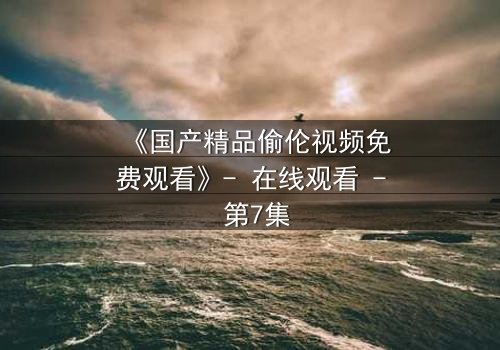 《国产精品偷伦视频免费观看》- 在线观看 - 第7集