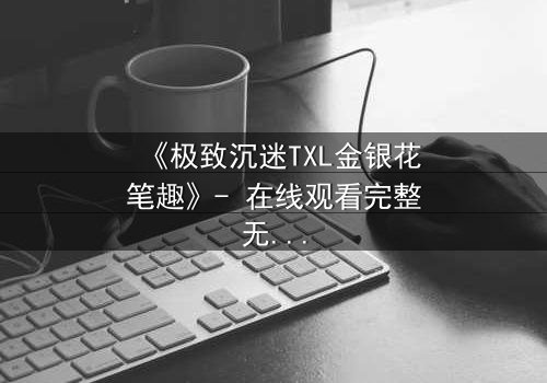 《极致沉迷TXL金银花笔趣》- 在线观看完整无删 - 一场禁忌之恋的终极救赎