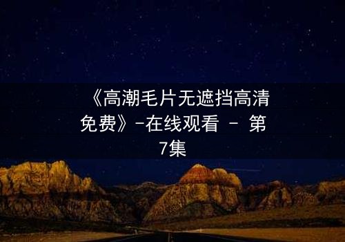 《高潮毛片无遮挡高清免费》-在线观看 - 第7集