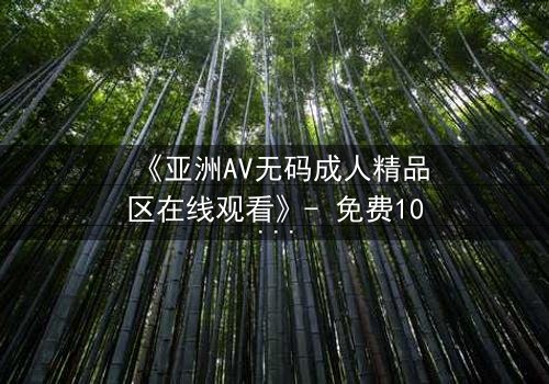 《亚洲AV无码成人精品区在线观看》- 免费1080P超清 - 完整无删第5集