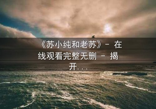《苏小纯和老苏》- 在线观看完整无删 - 揭开父女情仇的惊天秘密