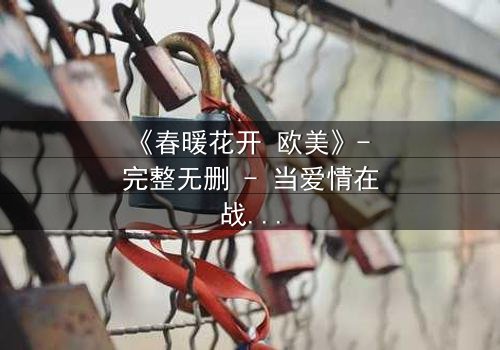 《春暖花开 欧美》- 完整无删 - 当爱情在战火中绽放,谁将付出生命的代价?