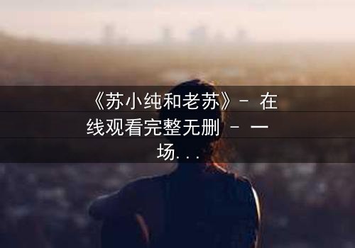 《苏小纯和老苏》- 在线观看完整无删 - 一场父女间的秘密风暴即将引爆