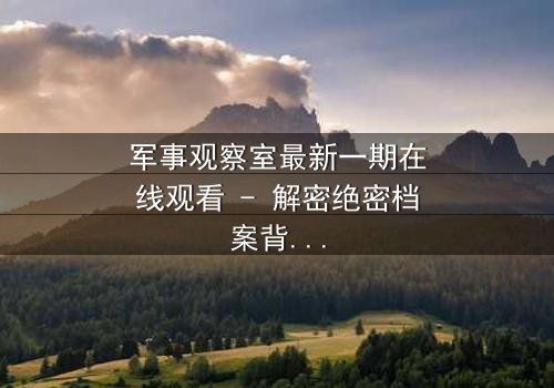 军事观察室最新一期在线观看 - 解密绝密档案背后的惊天阴谋