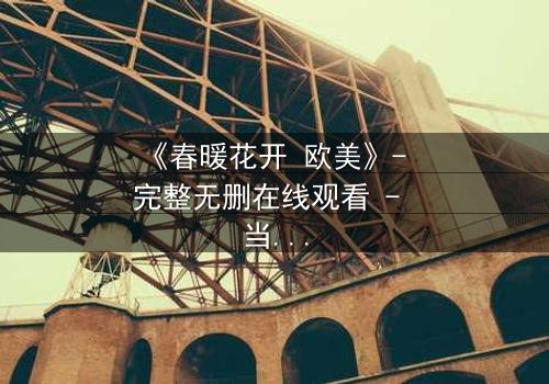 《春暖花开 欧美》- 完整无删在线观看 - 当爱情跨越国界,命运却埋下致命伏笔
