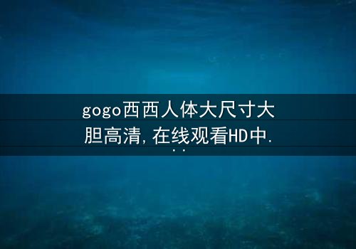 《gogo西西人体大尺寸大胆高清》-在线观看HD中字 - 免费1080P超清完整无删