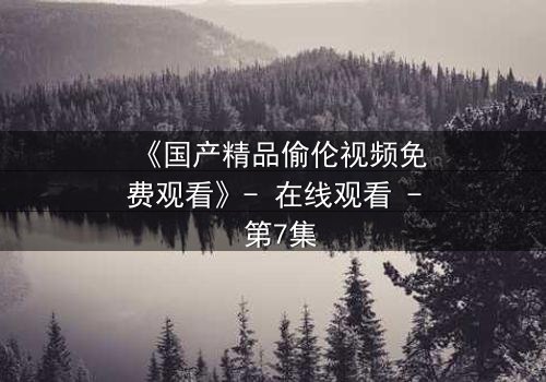 《国产精品偷伦视频免费观看》- 在线观看 - 第7集