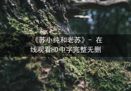 《苏小纯和老苏》- 在线观看HD中字完整无删 - 揭开父女情深背后的惊天秘密