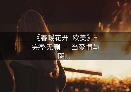 《春暖花开 欧美》- 完整无删 - 当爱情与阴谋在春光中交织
