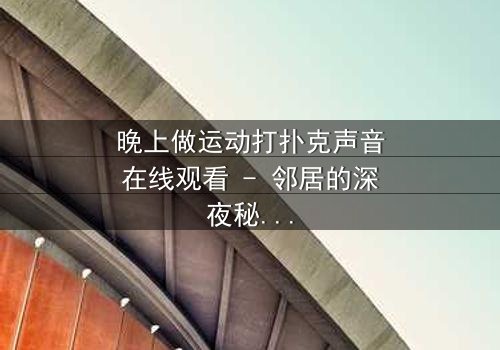 晚上做运动打扑克声音在线观看 - 邻居的深夜秘密,你敢听吗?