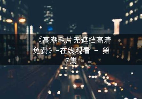 《高潮毛片无遮挡高清免费》-在线观看 - 第7集