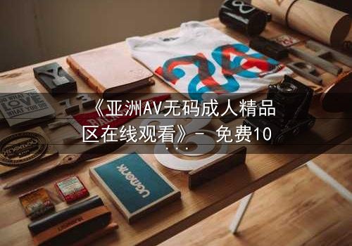 《亚洲AV无码成人精品区在线观看》- 免费1080P超清 - 第3集完整无删