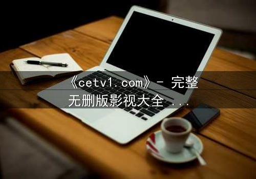 《cetv1.com》- 完整无删版影视大全 - 揭开隐藏的真相,你敢点开吗?