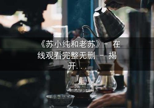 《苏小纯和老苏》- 在线观看完整无删 - 揭开父女背后的惊天秘密