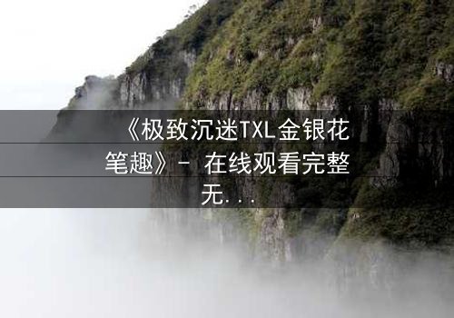 《极致沉迷TXL金银花笔趣》- 在线观看完整无删 - 揭秘禁忌之恋的致命诱惑