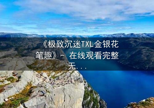 《极致沉迷TXL金银花笔趣》- 在线观看完整无删 - 当禁忌之恋遇上致命诱惑