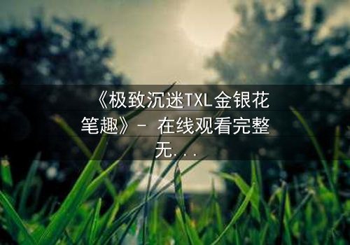 《极致沉迷TXL金银花笔趣》- 在线观看完整无删 - 一场禁忌之恋的致命诱惑