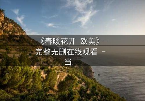 《春暖花开 欧美》- 完整无删在线观看 - 当爱情与背叛在春日绽放时
