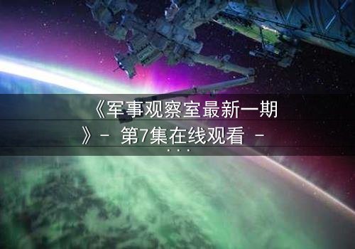 《军事观察室最新一期》- 第7集在线观看 - 揭开绝密行动背后的惊天谎言