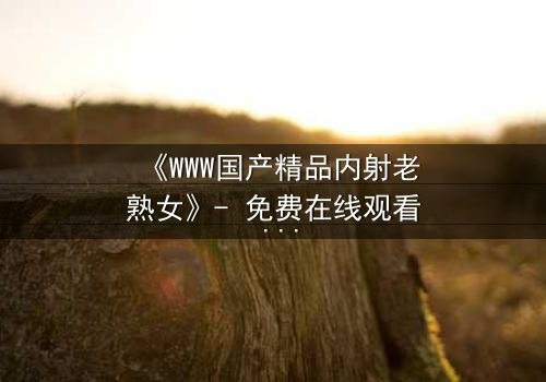 《WWW国产精品内射老熟女》- 免费在线观看 - 第3集完整无删