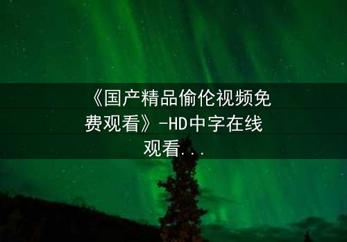 《国产精品偷伦视频免费观看》-HD中字在线观看 - 第7集完整无删