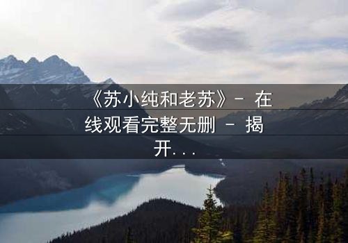 《苏小纯和老苏》- 在线观看完整无删 - 揭开父女情仇的惊天秘密