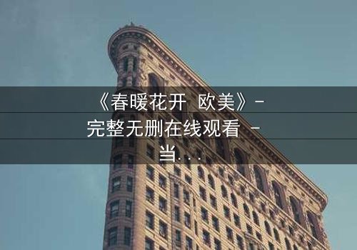 《春暖花开 欧美》- 完整无删在线观看 - 当爱情跨越国界,真相却令人窒息