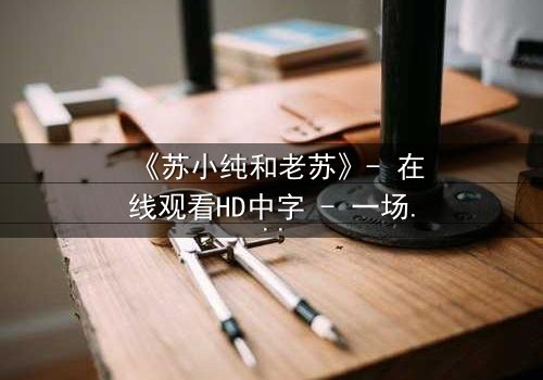 《苏小纯和老苏》- 在线观看HD中字 - 一场父女间的秘密风暴