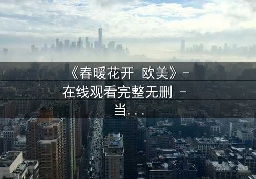 《春暖花开 欧美》- 在线观看完整无删 - 当爱情跨越国界,真相却暗藏杀机