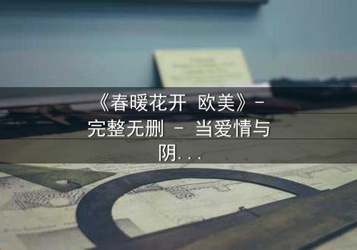 《春暖花开 欧美》- 完整无删 - 当爱情与阴谋在春日绽放时撕裂人生