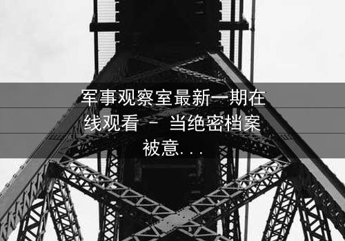 军事观察室最新一期在线观看 - 当绝密档案被意外开启,谁将付出生命的代价?