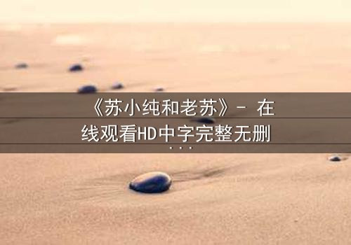 《苏小纯和老苏》- 在线观看HD中字完整无删 - 一场跨越代际的亲情风暴