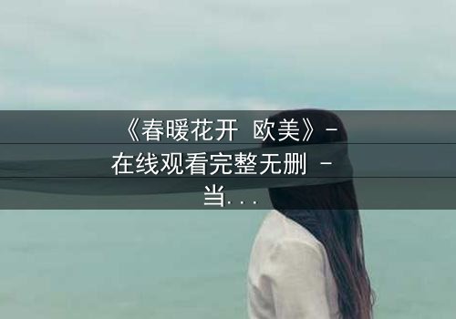 《春暖花开 欧美》- 在线观看完整无删 - 当爱情跨越国界,命运却暗中设下陷阱