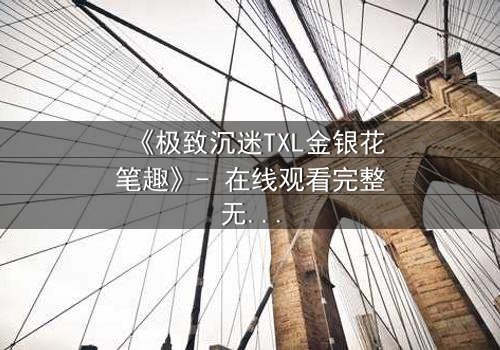 《极致沉迷TXL金银花笔趣》- 在线观看完整无删 - 一场禁忌之恋的致命诱惑