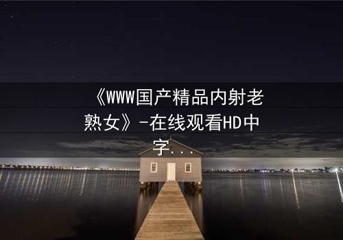 《WWW国产精品内射老熟女》-在线观看HD中字 - 免费1080P超清完整无删